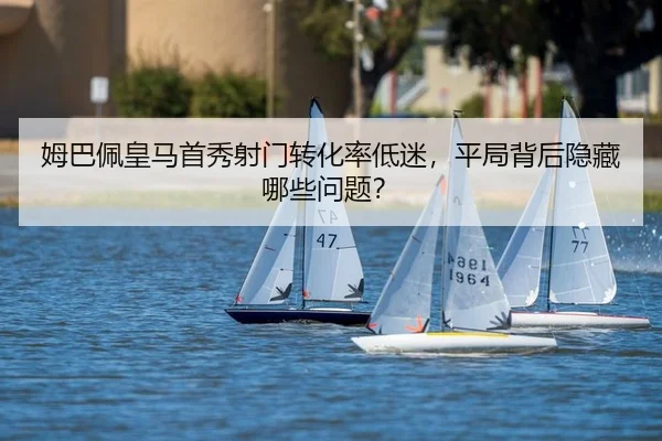 姆巴佩皇马首秀射门转化率低迷，平局背后隐藏哪些问题？
