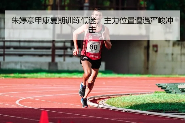 朱婷意甲康复期训练低迷，主力位置遭遇严峻冲击
